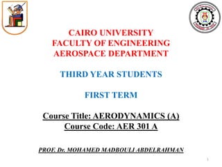 CAIRO UNIVERSITY 
FACULTY OF ENGINEERING 
AEROSPACE DEPARTMENT 
THIRD YEAR STUDENTS 
FIRST TERM 
Course Title: AERODYNAMICS (A) 
Course Code: AER 301 A 
PROF. Dr. MOHAMED MADBOULI ABDELRAHMAN 
1  