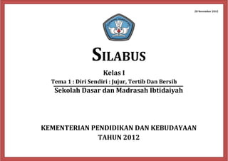 28 November 2012 
SILABUS 
Kelas I 
Tema 1 : Diri Sendiri : Jujur, Tertib Dan Bersih 
Sekolah Dasar dan Madrasah Ibtidaiyah 
KEMENTERIAN PENDIDIKAN DAN KEBUDAYAAN 
TAHUN 2012 
 