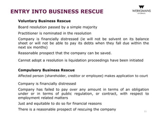 ENTRY INTO BUSINESS RESCUE 
Voluntary Business Rescue 
Board resolution passed by a simple majority 
Practitioner is nominated in the resolution 
Company is financially distressed (ie will not be solvent on its balance 
sheet or will not be able to pay its debts when they fall due within the 
next six months) 
Reasonable prospect that the company can be saved. 
11 
Cannot adopt a resolution is liquidation proceedings have been initiated 
Compulsory Business Rescue 
Affected person (shareholder, creditor or employee) makes application to court 
Company is financially distressed 
Company has failed to pay over any amount in terms of an obligation 
under or in terms of public regulation, or contract, with respect to 
employment related matters 
Just and equitable to do so for financial reasons 
There is a reasonable prospect of rescuing the company 
 