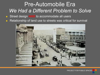 PROJECT FOR PUBLIC SPACES 
Pre-Automobile Era We Had a Different Problem to Solve 
 
Street design HAD to accommodate all users 
 
Relationship of land use to streets was critical for survival  