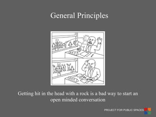 PROJECT FOR PUBLIC SPACES 
Getting hit in the head with a rock is a bad way to start an open minded conversation 
General Principles  