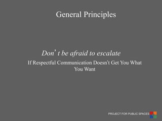 PROJECT FOR PUBLIC SPACES 
Don’t be afraid to escalate 
If Respectful Communication Doesn’t Get You What You Want 
General Principles  