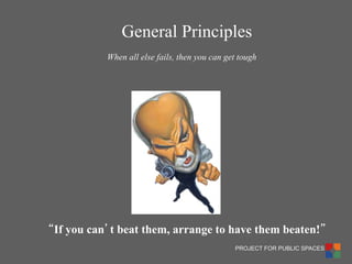 PROJECT FOR PUBLIC SPACES 
“If you can’t beat them, arrange to have them beaten!” 
When all else fails, then you can get tough 
General Principles  