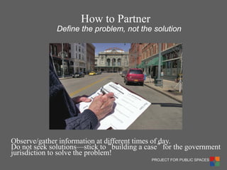 PROJECT FOR PUBLIC SPACES 
Observe/gather information at different times of day. 
Do not seek solutions—stick to “building a case” for the government jurisdiction to solve the problem! 
Define the problem, not the solution 
How to Partner  