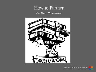 PROJECT FOR PUBLIC SPACES 
Do Your Homework 
How to Partner  
