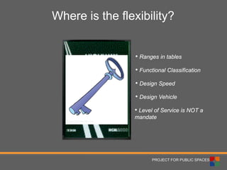 PROJECT FOR PUBLIC SPACES 
Where is the flexibility? 
• 
Functional Classification 
• 
Design Vehicle 
• 
Design Speed 
• 
Ranges in tables 
• 
Level of Service is NOT a mandate  