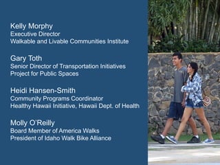 Kelly Morphy 
Executive Director 
Walkable and Livable Communities Institute 
Gary Toth 
Senior Director of Transportation Initiatives 
Project for Public Spaces 
Heidi Hansen-Smith 
Community Programs Coordinator 
Healthy Hawaii Initiative, Hawaii Dept. of Health 
Molly O’Reilly 
Board Member of America Walks 
President of Idaho Walk Bike Alliance  
