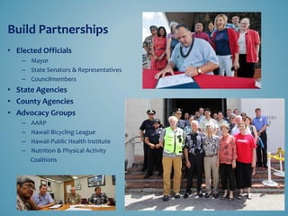 Build Partnerships 
• Elected Officials 
– Mayor 
– State Senators & Representatives 
– Councilmembers 
• State Agencies 
• County Agencies 
• Advocacy Groups 
– AARP 
– Hawaii Bicycling League 
– Hawaii Public Health Institute 
– Nutrition & Physical Activity 
Coalitions 
 