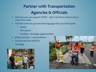 •Ask how you can support THEM – don’t tell them what to do or what YOU need 
•Find the common ground and language that you both speak 
–Safety 
–Perception 
–Funding – leverage opportunities 
•Bring solutions – not problems 
•Incorporate the HEALTH 
message 
Partner with Transportation 
Agencies & Officials  