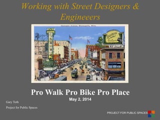 PROJECT FOR PUBLIC SPACES 
Working with Street Designers & Engineeers 
Gary Toth 
Project for Public Spaces 
Pro Walk Pro Bike Pro Place 
May 2, 2014  