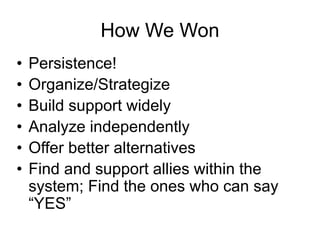 How We Won 
• 
Persistence! 
• 
Organize/Strategize 
• 
Build support widely 
• 
Analyze independently 
• 
Offer better alternatives 
• 
Find and support allies within the system; Find the ones who can say “YES”  
