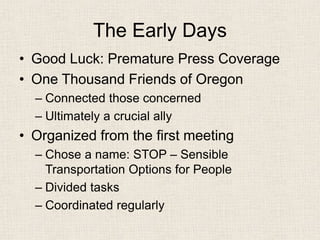 The Early Days 
• 
Good Luck: Premature Press Coverage 
• 
One Thousand Friends of Oregon 
– 
Connected those concerned 
– 
Ultimately a crucial ally 
• 
Organized from the first meeting 
– 
Chose a name: STOP – Sensible Transportation Options for People 
– 
Divided tasks 
– 
Coordinated regularly  