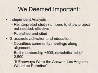 We Deemed Important: 
• 
Independent Analysis 
– 
Reinterpreted study numbers to show project not needed, effective 
– 
Published and cited 
• 
Grassroots activation and education 
– 
Countless community meetings along alignment 
– 
Built membership ~500, newsletter list of 2,500 
– 
“If Freeways Were the Answer, Los Angeles Would be Paradise”  
