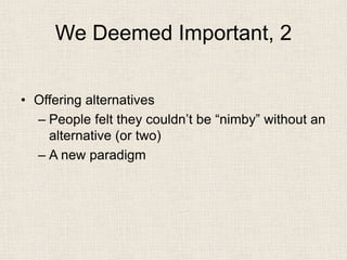 We Deemed Important, 2 
• 
Offering alternatives 
– 
People felt they couldn’t be “nimby” without an alternative (or two) 
– 
A new paradigm  