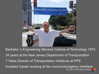 PROJECT FOR PUBLIC SPACES 
2 
34 years at the New Jersey Department of Transportation 
7 Years Director of Transportation Initiatives at PPS 
Invested Career working at the community/agency interface 
Bachelor’s Engineering Stevens Institute of Technology 1973  