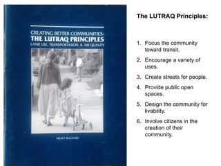 The LUTRAQ Principles: 
1. 
Focus the community toward transit. 
2. 
Encourage a variety of uses. 
3. 
Create streets for people. 
4. 
Provide public open spaces. 
5. 
Design the community for livability. 
6. 
Involve citizens in the creation of their community.  