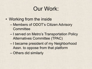 Our Work: 
• 
Working from the inside 
– 
Members of ODOT’s Citizen Advisory Committee 
– 
I served on Metro’s Transportation Policy Alternatives Committee (TPAC) 
– 
I became president of my Neighborhood Assn. to oppose from that platform 
– 
Others did similarly  