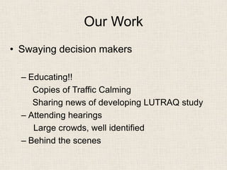 Our Work 
• 
Swaying decision makers 
– 
Educating!! 
Copies of Traffic Calming 
Sharing news of developing LUTRAQ study 
– 
Attending hearings 
Large crowds, well identified 
– 
Behind the scenes 
 