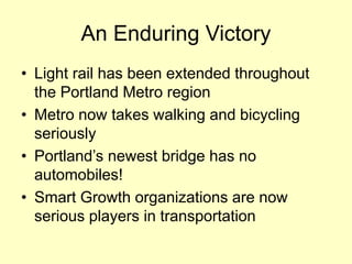 An Enduring Victory 
• 
Light rail has been extended throughout the Portland Metro region 
• 
Metro now takes walking and bicycling seriously 
• 
Portland’s newest bridge has no automobiles! 
• 
Smart Growth organizations are now serious players in transportation  