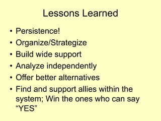 Lessons Learned 
• 
Persistence! 
• 
Organize/Strategize 
• 
Build wide support 
• 
Analyze independently 
• 
Offer better alternatives 
• 
Find and support allies within the system; Win the ones who can say “YES” 