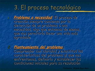 33.. EEll pprroocceessoo tteeccnnoollóóggiiccoo 
11.. PPrroobblleemmaa oo nneecceessiiddaadd:: EEll pprroocceessoo ddee 
ccrreeaacciióónn ssiieemmpprree ccoommiieennzzaa ppoorr llaa 
ddeetteecccciióónn ddee uunn pprroobblleemmaa oo uunnaa 
nneecceessiiddaadd,, aallggoo qquuee eecchhaammooss ddee mmeennooss,, 
qquuee nnooss ppeerrmmiittiirrííaa lllleevvaarr uunnaa vviiddaa mmááss 
aaggrraaddaabbllee 
22.. PPllaanntteeaammiieennttoo ddeell pprroobblleemmaa:: 
CCoommpprreennddeerr ccoonn ccllaarriiddaadd yy eexxaaccttiittuudd llaass 
ccaarraacctteerrííssttiiccaass ddeell pprroobblleemmaa aall qquuee nnooss 
eennffrreennttaammooss,, ddeeffiinniirrlloo yy eessttaabblleecceerr llaass 
ccoonnddiicciioonneess iinniicciiaalleess ppaarraa ssuu rreessoolluucciióónn 
Profesora: Brígida Rojo Seco 
 