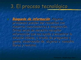 33.. EEll pprroocceessoo tteeccnnoollóóggiiccoo 
33.. BBúússqquueeddaa ddee iinnffoorrmmaacciióónn:: AAllgguunnooss 
pprroobblleemmaass ppuueeddeenn sseerr rreessuueellttooss ccoonn 
nnuueessttrrooss ccoonnoocciimmiieennttooss ee iimmaaggiinnaacciióónn.. 
OOttrraass vveecceess ssee nneecceessiittaa rreeccooppiillaarr 
iinnffoorrmmaacciióónn qquuee nnooss aayyuuddee aa eennccoonnttrraarr llaa 
ssoolluucciióónn iiddóónneeaa,, aa ttrraavvééss ddee pprreegguunnttaass aa 
ggeennttee,, oobbsseerrvvaacciióónn ddee oobbjjeettooss oo ccoonnssuullttaa 
lliibbrrooss yy rreevviissttaass 
Profesora: Brígida Rojo Seco 
 