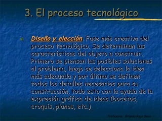 33.. EEll pprroocceessoo tteeccnnoollóóggiiccoo 
44.. DDiisseeññoo yy eelleecccciióónn.. Faassee mmááss ccrreeaattiivvaa ddeell 
pprroocceessoo tteeccnnoollóóggiiccoo.. SSee ddeetteerrmmiinnaann llaass 
ccaarraacctteerrííssttiiccaass ddeell oobbjjeettoo aa ccoonnssttrruuiirr.. 
PPrriimmeerroo ssee ppiieennssaann llaass ppoossiibblleess ssoolluucciioonneess 
aall pprroobblleemmaa,, lluueeggoo ssee sseelleecccciioonnaa llaa iiddeeaa 
mmááss aaddeeccuuaaddaa yy ppoorr úúllttiimmoo ssee ddeeffiinneenn 
ttooddooss llooss ddeettaalllleess nneecceessaarriiooss ppaarraa ssuu 
ccoonnssttrruucccciióónn,, ttooddoo eessttoo ccoonn llaa aayyuuddaa ddee llaa 
eexxpprreessiióónn ggrrááffiiccaa ddee iiddeeaass ((bboocceettooss,, 
ccrrooqquuiiss,, ppllaannooss,, eettcc..)) 
Profesora: Brígida Rojo Seco 
 