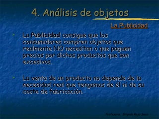 44.. AAnnáálliissiiss ddee oobbjjeettooss 
 LLaa PPuubblliicciiddaadd ccoonnssiigguuee qquuee llooss 
LLaa PPuubblliicciiddaadd 
ccoonnssuummiiddoorreess ccoommpprreenn oobbjjeettooss qquuee 
rreeaallmmeennttee NNOO nneecceessiittaann oo qquuee ppaagguueenn 
pprreecciiooss ppoorr ddiicchhooss pprroodduuccttooss qquuee ssoonn 
eexxcceessiivvooss.. 
 LLaa vveennttaa ddee uunn pprroodduuccttoo nnoo ddeeppeennddee ddee llaa 
nneecceessiiddaadd rreeaall qquuee tteennggaammooss ddee ééll nnii ddee ssuu 
ccoossttee ddee ffaabbrriiccaacciióónn.. 
Profesora: Brígida Rojo Seco 
 