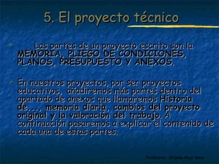 55.. EEll pprrooyyeeccttoo ttééccnniiccoo 
 LLaass ppaarrtteess ddee uunn pprrooyyeeccttoo eessccrriittoo ssoonn llaa 
MMEEMMOORRIIAA,, PPLLIIEEGGOO DDEE CCOONNDDIICCIIOONNEESS,, 
PPLLAANNOOSS,, PPRREESSUUPPUUEESSTTOO YY AANNEEXXOOSS.. 
 EEnn nnuueessttrrooss pprrooyyeeccttooss,, ppoorr sseerr pprrooyyeeccttooss 
eedduuccaattiivvooss,, aaññaaddiirreemmooss mmááss ppaarrtteess ddeennttrroo ddeell 
aappaarrttaaddoo ddee aanneexxooss qquuee llllaammaarreemmooss HHiissttoorriiaa 
ddee......,, mmeemmoorriiaa ddiiaarriiaa,, ccaammbbiiooss ddeell pprrooyyeeccttoo 
oorriiggiinnaall yy llaa vvaalloorraacciióónn ddeell ttrraabbaajjoo.. AA 
ccoonnttiinnuuaacciióónn ppaassaarreemmooss aa eexxpplliiccaarr eell ccoonntteenniiddoo ddee 
ccaaddaa uunnaa ddee eessttaass ppaarrtteess.. 
Profesora: Brígida Rojo Seco 
 
