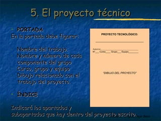 55.. EEll pprrooyyeeccttoo ttééccnniiccoo 
PROYECTO TECNOLÓGICO: 
________________________________ 
Autor/es:_________________________________ 
N°___ Curso____ Grupo___ Equipo________ 
“DIBUJO DEL PROYECTO” 
Profesora: Brígida Rojo Seco 
 PPOORRTTAADDAA 
EEnn llaa ppoorrttaaddaa ddeebbee ffiigguurraarr:: 
- NNoommbbrree ddeell ttrraabbaajjoo.. 
- NNoommbbrree yy nnúúmmeerroo ddee ccaaddaa 
ccoommppoonneennttee ddeell ggrruuppoo 
- CCuurrssoo,, ggrruuppoo yy eeqquuiippoo 
- DDiibbuujjoo rreellaacciioonnaaddoo ccoonn eell 
ttrraabbaajjoo ddeell pprrooyyeeccttoo.. 
 ÍÍNNDDIICCEE 
IInnddiiccaarráá llooss aappaarrttaaddooss yy 
ssuubbaappaarrttaaddooss qquuee hhaayy ddeennttrroo ddeell pprrooyyeeccttoo eessccrriittoo.. 
 
