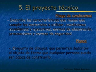 55.. EEll pprrooyyeeccttoo ttééccnniiccoo 
PPlliieeggoo ddee ccoonnddiicciioonneess 
-- DDeessccrriibbee llaass ccaarraacctteerrííssttiiccaass qquuee ttiieenneenn qquuee 
ccuummpplliirr llooss mmaatteerriiaalleess aa uuttiilliizzaarr,, ccoonnddiicciioonneess 
eeccoonnóómmiiccaass yy eejjeeccuuttiivvaass,, nnoorrmmaass ddee eellaabboorraacciióónn,, 
pprreeccaauucciioonneess yy nnoorrmmaass ddee sseegguurriiddaadd.. 
PPllaannooss 
-- CConjunto de dibujos, que permiten describir 
el objeto de forma que cualquier persona pueda 
ser capaz de construirlo. 
Profesora: Brígida Rojo Seco 
 
