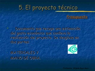 55.. EEll pprrooyyeeccttoo ttééccnniiccoo 
 DDooccuummeennttoo qquuee rreeccooggee uunnaa eessttiimmaacciióónn 
ddeell ggaassttoo eeccoonnóómmiiccoo qquuee ccoonnlllleevvaa llaa 
rreeaalliizzaacciióónn ddeell pprrooyyeeccttoo.. SSee ddeessgglloossaa eenn 
ddooss ppaarrtteess:: 
Profesora: Brígida Rojo Seco 
- MMAATTEERRIIAALLEESS YY 
- MMAANNOO DDEE OOBBRRAA.. 
PPrreessuuppuueessttoo 
 
