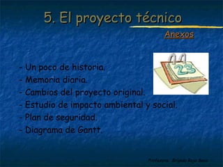 55.. EEll pprrooyyeeccttoo ttééccnniiccoo 
AAnneexxooss 
- Un poco de historia. 
- Memoria diaria. 
- Cambios del proyecto original. 
- Estudio de impacto ambiental y social. 
- Plan de seguridad. 
- Diagrama de Gantt. 
Profesora: Brígida Rojo Seco 
 