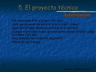 55.. EEll pprrooyyeeccttoo ttééccnniiccoo 
1. ¿Ha funcionado bien el grupo? ¿Por qué? 
2. ¿Veis posibilidades de mejorar el prototipo? ¿Cómo? 
3. ¿Qué dificultades habéis encontrado en el proceso? 
4. ¿Cumple el prototipo todas las condiciones dades? Explica cuáles 
Profesora: Brígida Rojo Seco 
no cumple y por qué 
5. ¿Has cumplido las normas de seguridad? 
6. Valoración del trabajo. 
AAuuttooeevvaalluuaacciióónn 
 