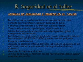BB.. SSeegguurriiddaadd eenn eell ttaalllleerr 
 NNOORRMMAASS DDEE SSEEGGUURRIIDDAADD EE HHIIGGIIEENNEE EENN EELL TTAALLLLEERR:: 
1. No utilizar nunca una herramienta sin permiso del profesor. 
2. Consulta con tu profesor cualquier duda que te surja. 
3. Comunica directamente a tu profesor cualquier lesión. 
4. Tener cuidado con la ropa holgada, el pelo suelo, etc… 
5. Utiliza los equipos de protección individual (guantes, gafas …) 
Profesora: Brígida Rojo Seco 
siempre que sea necesario. 
6. No distraernos, ni distraer a los demás cuando estén utilizando las 
herramientas. NO ES UN JUEGO y puede resultar peligroso. 
7. Respeta la señalización 
8. Aprende la ubicación interna del taller, así como la ubicación de las 
entradas y salidas, y los elementos de seguridad (extintores, 
alarmas..) 
9. Mantener la limpieza y el orden. 
10. Al final de la clase, al terminar con las herramientas, deben quedar 
colocadas en su sitio. 
 