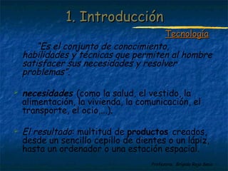 11.. IInnttrroodduucccciióónn 
TTeeccnnoollooggííaa 
“Es el conjunto de conocimiento, 
habilidades y técnicas que permiten al hombre 
satisfacer sus necesidades y resolver 
problemas”. 
 necesidades (como la salud, el vestido, la 
alimentación, la vivienda, la comunicación, el 
transporte, el ocio,...). 
 El resultado: multitud de productos creados, 
desde un sencillo cepillo de dientes o un lápiz, 
hasta un ordenador o una estación espacial. 
Profesora: Brígida Rojo Seco 
 