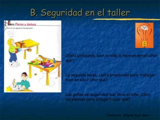 BB.. SSeegguurriiddaadd eenn eell ttaalllleerr 
¿Está utilizando bien la niña la herramienta? ¿Por 
qué? 
La segunda mesa, ¿está preparada para trabajar 
bien en ella? ¿Por qué? 
Las gafas de seguridad que lleva el niño, ¿Son 
necesarias para dibujar? ¿por qué? 
Profesora: Brígida Rojo Seco 
 