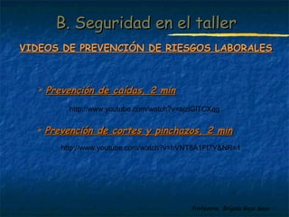 BB.. SSeegguurriiddaadd eenn eell ttaalllleerr 
VVIIDDEEOOSS DDEE PPRREEVVEENNCCIIÓÓNN DDEE RRIIEESSGGOOSS LLAABBOORRAALLEESS 
 PPrreevveenncciióónn ddee ccoorrtteess yy ppiinncchhaazzooss,, 22 mmiinn 
Profesora: Brígida Rojo Seco 
 PPrreevveenncciióónn ddee ccaaííddaass,, 22 mmiinn 
http://www.youtube.com/watch?v=ajzlGlTCXqg 
http://www.youtube.com/watch?v=hVNT8A1Ft7Y&NR=1 
 