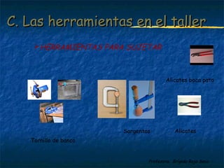 C. Las hheerrrraammiieennttaass eenn eell ttaalllleerr 
HERRAMIENTAS PARA SUJETAR 
Sargentos 
Profesora: Brígida Rojo Seco 
Tornillo de banco 
Alicates boca pato 
Alicates 
 