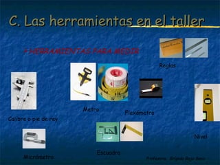 C. Las hheerrrraammiieennttaass eenn eell ttaalllleerr 
Profesora: Brígida Rojo Seco 
HERRAMIENTAS PARA MEDIR 
Calibre o pie de rey 
Metro 
Nivel 
Reglas 
Micrómetro 
Flexómetro 
Escuadra 
 