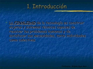 11.. IInnttrroodduucccciióónn 
 LLaa FFIINNAALLIIDDAADD ddee llaa tteeccnnoollooggííaa eess ccoonnssttrruuiirr 
oobbjjeettooss yy ssiisstteemmaass ttééccnniiccooss ccaappaacceess ddee 
rreessoollvveerr llooss pprroobblleemmaass hhuummaannooss yy ddee 
ssaattiissffaacceerr ssuuss nneecceessiiddaaddeess,, ttaannttoo iinnddiivviidduuaalleess 
ccoommoo ccoolleeccttiivvaass 
Profesora: Brígida Rojo Seco 
 