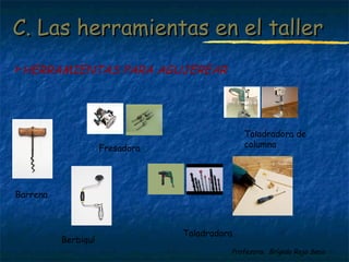 C. Las hheerrrraammiieennttaass eenn eell ttaalllleerr 
Profesora: Brígida Rojo Seco 
HERRAMIENTAS PARA AGUJEREAR 
Barrena 
Taladradora 
Berbiquí 
Fresadora 
Taladradora de 
columna 
 