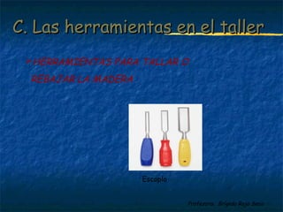 C. Las hheerrrraammiieennttaass eenn eell ttaalllleerr 
HERRAMIENTAS PARA TALLAR O 
REBAJAR LA MADERA 
Profesora: Brígida Rojo Seco 
Escoplo 
 