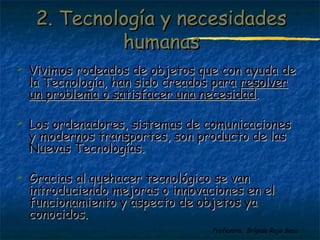 22.. TTeeccnnoollooggííaa yy nneecceessiiddaaddeess 
 Vivimos rodeados de oobbjjeettooss qquuee ccoonn aayyuuddaa ddee 
llaa TTeeccnnoollooggííaa,, hhaann ssiiddoo ccrreeaaddooss ppaarraa rreessoollvveerr 
uunn pprroobblleemmaa oo ssaattiissffaacceerr uunnaa nneecceessiiddaadd.. 
 LLooss oorrddeennaaddoorreess,, ssiisstteemmaass ddee ccoommuunniiccaacciioonneess 
yy mmooddeerrnnooss ttrraannssppoorrtteess,, ssoonn pprroodduuccttoo ddee llaass 
NNuueevvaass TTeeccnnoollooggííaass.. 
 GGrraacciiaass aall qquueehhaacceerr tteeccnnoollóóggiiccoo ssee vvaann 
iinnttrroodduucciieennddoo mmeejjoorraass oo iinnnnoovvaacciioonneess eenn eell 
ffuunncciioonnaammiieennttoo yy aassppeeccttoo ddee oobbjjeettooss yyaa 
ccoonnoocciiddooss.. 
Profesora: Brígida Rojo Seco 
hhuummaannaass 
 