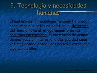  El mal uso de la Tecnología también ha creado 
problemas que antes no existían, el deterioro 
del medio natural, el agotamiento de los 
recursos energéticos, la existencia de armas 
de destrucción masiva, o la desigualdad cada 
vez más grande entre unos países y otros, son 
algunos de ellos. 
Profesora: Brígida Rojo Seco 
 
22.. TTeeccnnoollooggííaa yy nneecceessiiddaaddeess 
hhuummaannaass 
 