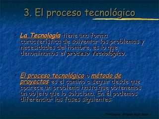 33.. EEll pprroocceessoo tteeccnnoollóóggiiccoo 
 LLaa TTeeccnnoollooggííaa ttiieennee uunnaa ffoorrmmaa 
ccaarraacctteerrííssttiiccaa ddee ssoollvveennttaarr llooss pprroobblleemmaass yy 
nneecceessiiddaaddeess ddeell hhoommbbrree,, eess lloo qquuee 
ddeennoommiinnaammooss eell pprroocceessoo tteeccnnoollóóggiiccoo.. 
 EEll pprroocceessoo tteeccnnoollóóggiiccoo oo mmééttooddoo ddee 
pprrooyyeeccttooss eess eell ccaammiinnoo aa sseegguuiirr ddeessddee qquuee 
aappaarreeccee uunn pprroobblleemmaa hhaassttaa qquuee oobbtteenneemmooss 
uunn oobbjjeettoo qquuee lloo ssoolluucciioonnaa.. EEnn ééll ppooddeemmooss 
ddiiffeerreenncciiaarr llaass ffaasseess ssiigguuiieenntteess:: 
Profesora: Brígida Rojo Seco 
 