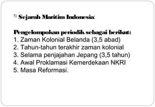 1) Sejarah Maritim Indonesia: 
Pengelompokan periodik sebagai berikut: 
1. Zaman Kolonial Belanda (3,5 abad) 
2. Tahun-tahun terakhir zaman kolonial 
3. Selama penjajahan Jepang (3,5 tahun) 
4. Awal Proklamasi Kemerdekaan NKRI 
5. Masa Reformasi. 
11 
 