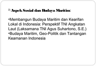 2) Aspek Sosial dan Budaya Maritim: 
•Membangun Budaya Maritim dan Kearifan 
Lokal di Indonesia: Perspektif TNI Angkatan 
Laut (Laksamana TNI Agus Suhartono, S.E.) 
•Budaya Maritim, Geo-Politik dan Tantangan 
Keamanan Indonesia 
12 
 