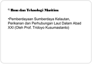 6) Ilmu dan Teknologi Maritim: 
•Pemberdayaan Sumberdaya Kelautan, 
Perikanan dan Perhubungan Laut Dalam Abad 
XXI (Oleh Prof. Tridoyo Kusumastanto) 
16 
 