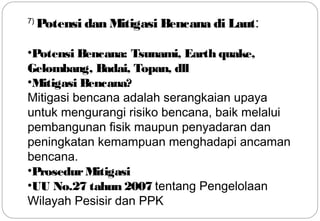 7) Potensi dan Mitigasi Bencana di Laut: 
•Potensi Bencana: Tsunami, Earth quake, 
Gelombang, Badai, Topan, dll 
•Mitigasi Bencana? 
Mitigasi bencana adalah serangkaian upaya 
untuk mengurangi risiko bencana, baik melalui 
pembangunan fisik maupun penyadaran dan 
peningkatan kemampuan menghadapi ancaman 
bencana. 
•Prosedur Mitigasi 
•UU No.27 tahun 2007 tentang Pengelolaan 
Wilayah Pesisir dan PPK 17 
 